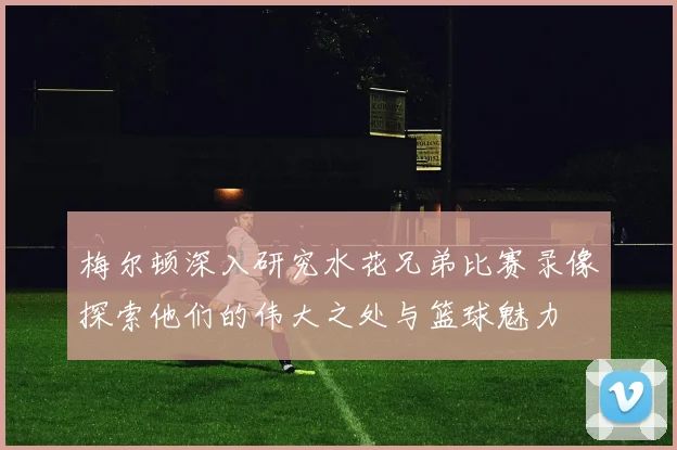 梅尔顿深入研究水花兄弟比赛录像探索他们的伟大之处与篮球魅力