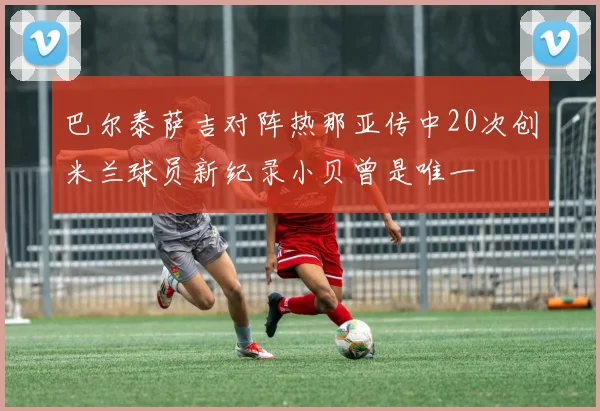 巴尔泰萨吉对阵热那亚传中20次创米兰球员新纪录小贝曾是唯一