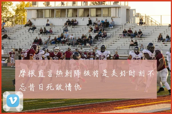 摩根直言热刺降级将是美好时刻不忘昔日死敌情仇