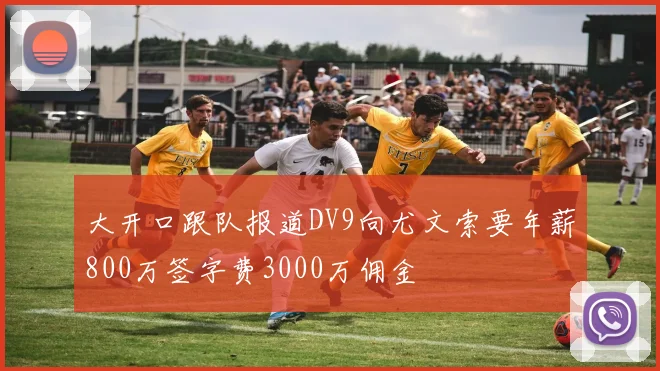 大开口跟队报道DV9向尤文索要年薪800万签字费3000万佣金