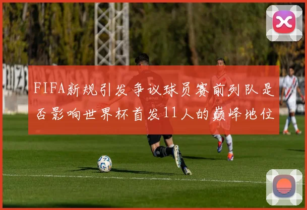 FIFA新规引发争议球员赛前列队是否影响世界杯首发11人的巅峰地位