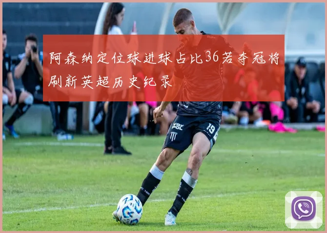 阿森纳定位球进球占比36若夺冠将刷新英超历史纪录