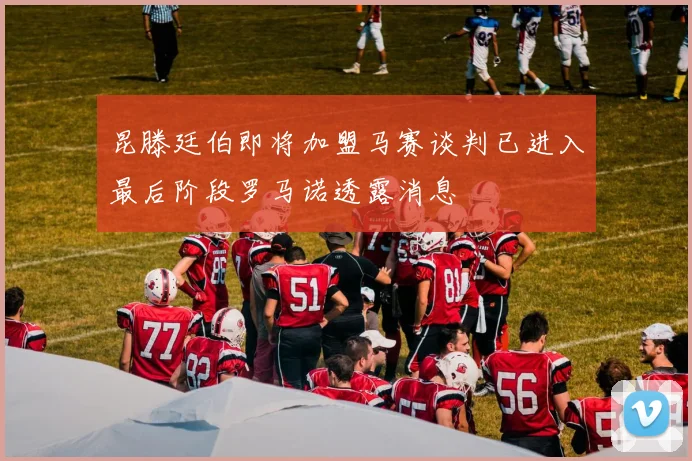 昆滕廷伯即将加盟马赛谈判已进入最后阶段罗马诺透露消息