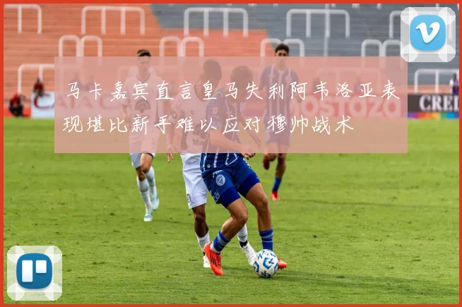 马卡嘉宾直言皇马失利阿韦洛亚表现堪比新手难以应对穆帅战术