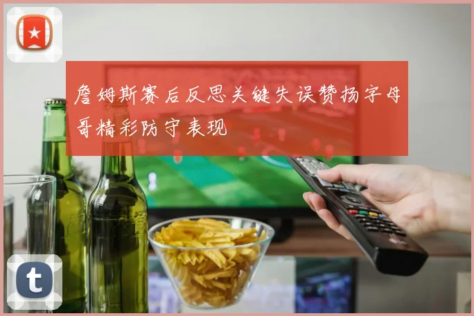 詹姆斯赛后反思关键失误赞扬字母哥精彩防守表现