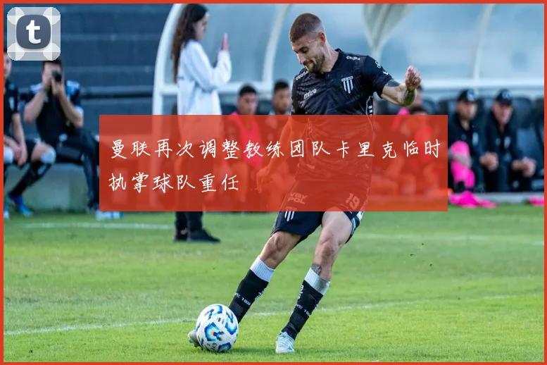 曼联再次调整教练团队卡里克临时执掌球队重任