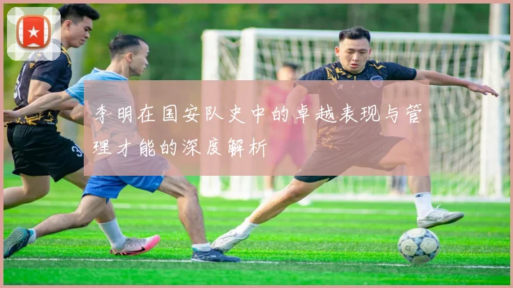 李明在国安队史中的卓越表现与管理才能的深度解析