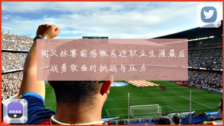 陶汉林赛前感慨或迎职业生涯最后一战勇敢面对挑战与压力