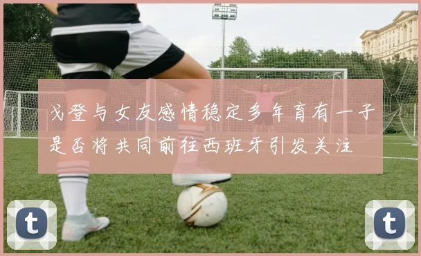 戈登与女友感情稳定多年育有一子是否将共同前往西班牙引发关注