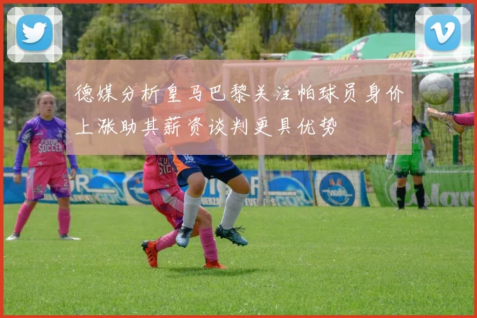 德媒分析皇马巴黎关注帕球员身价上涨助其薪资谈判更具优势