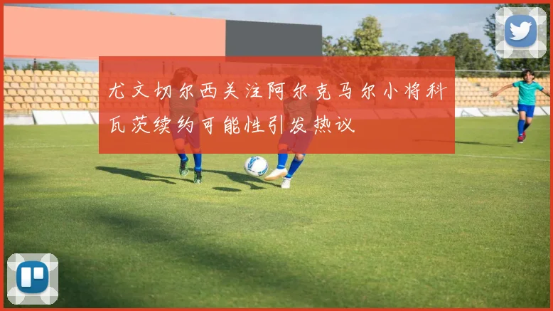 尤文切尔西关注阿尔克马尔小将科瓦茨续约可能性引发热议