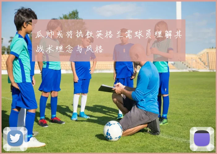 瓜帅或将执教英格兰需球员理解其战术理念与风格