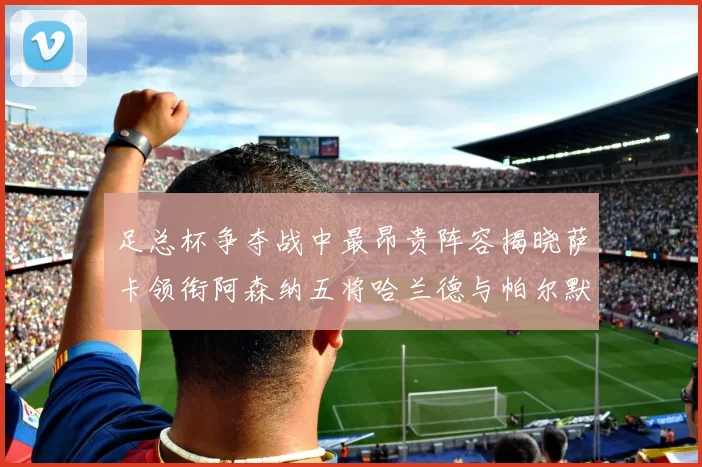 足总杯争夺战中最昂贵阵容揭晓萨卡领衔阿森纳五将哈兰德与帕尔默同在列