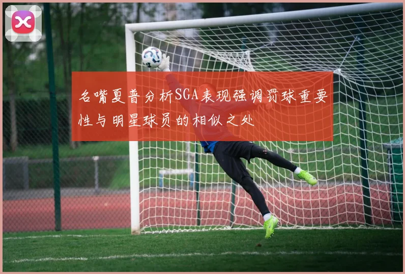 名嘴夏普分析SGA表现强调罚球重要性与明星球员的相似之处