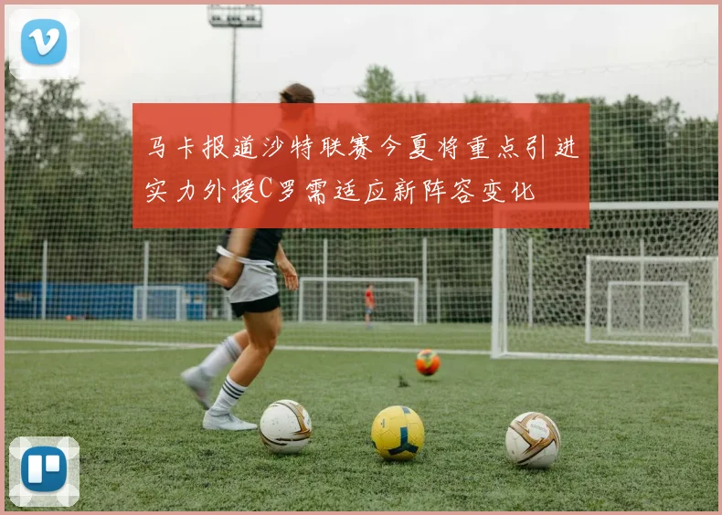 马卡报道沙特联赛今夏将重点引进实力外援C罗需适应新阵容变化