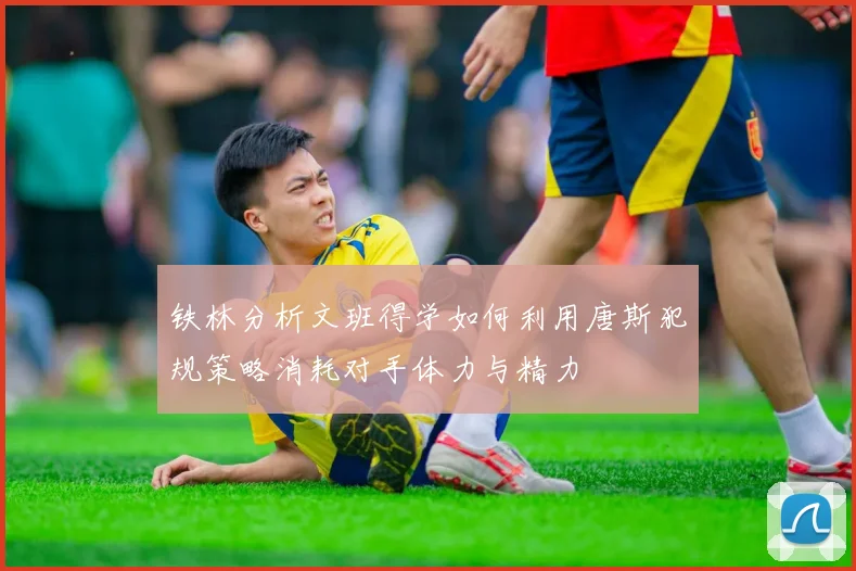 铁林分析文班得学如何利用唐斯犯规策略消耗对手体力与精力
